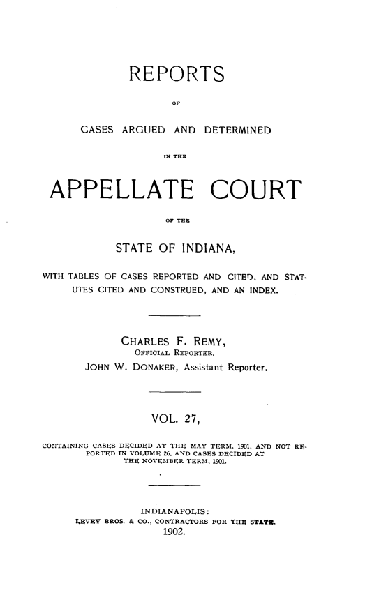 handle is hein.statereports/rcappind0027 and id is 1 raw text is: REPORTS
CASES ARGUED AND DETERMINED
IN THE
APPELLATE COURT
OF THE
STATE OF INDIANA,
WITH TABLES OF CASES REPORTED AND CITED, AND STAT-
UTES CITED AND CONSTRUED, AND AN INDEX.
CHARLES F. REMY,
OFFICIAL REPORTER.
JOHN W. DONAKER, Assistant Reporter.
VOL. 27,
CONTAINING CASES DECIDED AT THE MAY TERM, 1901, AND NOT RE-
PORTED IN VOLUME 26, AND CASES DECIDED AT
THE NOVEMBER TERM, 1901.
INDIANAPOLIS:
LEVRV BROS. & CO., CONTRACTORS POR THE STATE.
1902.



