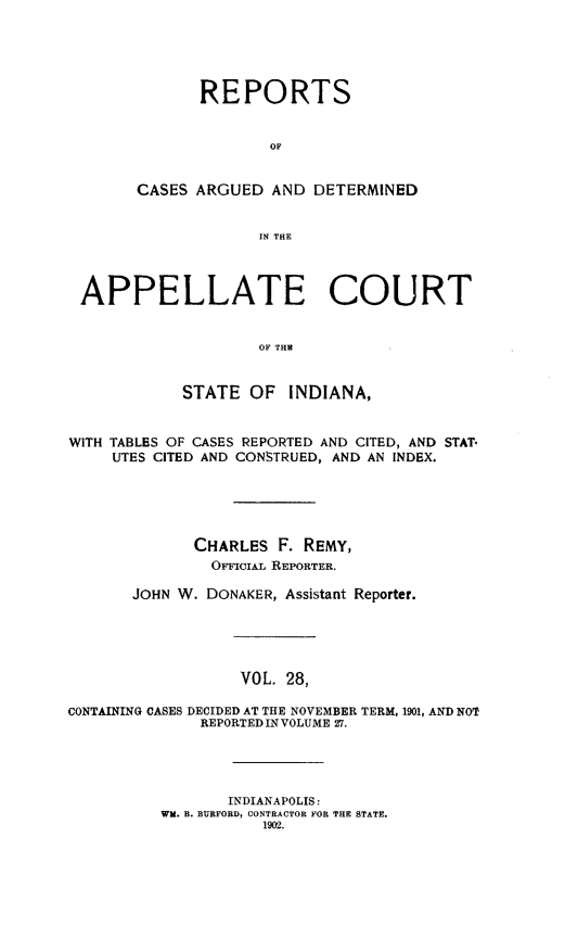 handle is hein.statereports/rcappind0028 and id is 1 raw text is: REPORTS
OF
CASES ARGUED AND DETERMINED
IN THE
APPELLATE COURT
OF THE
STATE OF INDIANA,
WITH TABLES OF CASES REPORTED AND CITED, AND STAT*
UTES CITED AND CONSTRUED, AND AN INDEX.
CHARLES F. REMY,
OFFIcIAL REPORTER.
JOHN W. DONAKER, Assistant Reporter.
VOL. 28,
CONTAINING CASES DECIDED AT THE NOVEMBER TERM, 1901, AND NOT
REPORTED IN VOLUME 27.
INDIANAPOLIS:
WM. B. BURFORD, CONTRACTOR FOR THE STATE.
1902.


