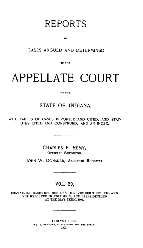 handle is hein.statereports/rcappind0029 and id is 1 raw text is: REPORTS
OF
CASES ARGUED AND DETERMINED
IN THE

APPELLATE COURT
'OF THE
STATE OF INDIANA,
WITH TABLES OF CASES REPORTED AND CITED, AND STAT-
UTES CITED AND CONSTRUED, AND AN INDEX.
CHARLES F. REMY,
OFcIAL REPORTER.
JOHN W. DONAKER, Assistant Reporter.
VOL. 29,
CONTAINING CASES DECIDED AT THE NOVEMBER TERM, 1901, AND
NOT REPORTED IN VOLUME 28, AND CASES DECIDED
AT THE MAY TERM, 1902.

INDIANAPOLIS:
Wi. B. BURFORD, CONTRACTOR FOR THE STATE.
1903.



