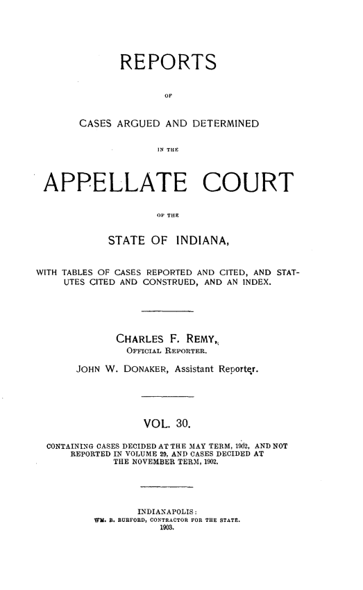 handle is hein.statereports/rcappind0030 and id is 1 raw text is: REPORTS
OF
CASES ARGUED AND DETERMINED
IN THE

APPELLATE COURT
OF THE
STATE OF INDIANA,
WITH TABLES OF CASES REPORTED AND CITED, AND STAT-
UTES CITED AND CONSTRUED, AND AN INDEX.
CHARLES F. REMY,
OFFICIAL REPORTER.
JOHN W. DONAKER, Assistant Reporter.
VOL. 30.
CONTAINING CASES DECIDED AT THE MAY TERM, 1902, AND NOT
REPORTED IN VOLUME 29, AND CASES DECIDED AT
THE NOVEMBER TERM, 1902.

INDIANAPOLIS:
Wm. B. BURFORD, CONTRACTOR FOR THE STATE.
1903.


