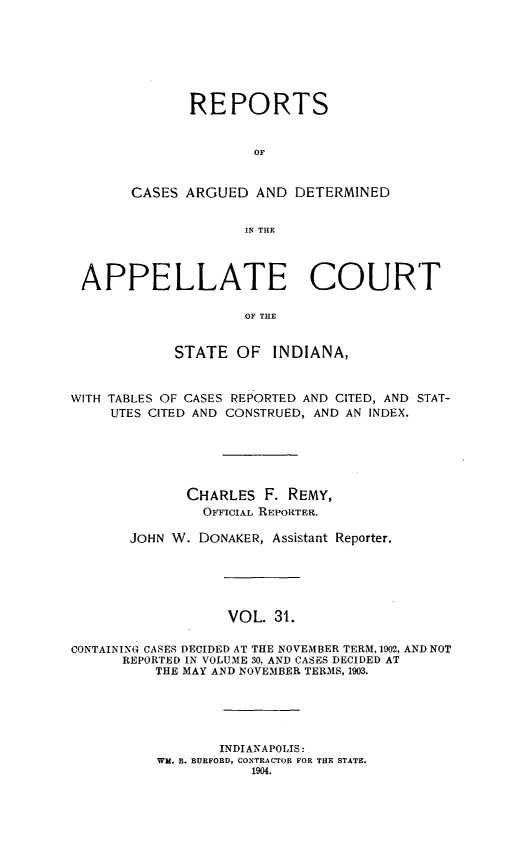 handle is hein.statereports/rcappind0031 and id is 1 raw text is: REPORTS
OF
CASES ARGUED AND DETERMINED
IN THLE

APPELLATE COURT
OF THE
STATE OF INDIANA,
WITH TABLES OF CASES REPORTED AND CITED, AND STAT-
UTES CITED AND CONSTRUED, AND AN INDEX.
CHARLES F. REMY,
OFFICIAL REPORTER.
JOHN W. DONAKER, Assistant Reporter.
VOL. 31.
CONTAINING CASES DECIDED AT THE NOVEMBER TERM, 1902, AND NOT
REPORTED IN VOLUME 30, AND CASES DECIDED AT
THE MAY AND NOVEMBER TERMS, 1903.

INDIANAPOLIS:
WM. B. BURFORD, CONTRACTOR FOR THE STATE.
1904.


