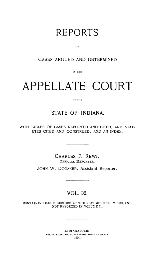 handle is hein.statereports/rcappind0032 and id is 1 raw text is: REPORTS
OF
CASES ARGUED AND DETERMINED
IN THE

APPELLATE COURT
OF THE
STATE OF INDIANA,
WITH TABLES OF CASES REPORTED AND CITED, AND STAT-
UTES CITED AND CONSTRUED, AND AN INDEX.
CHARLES F. REMY,
OFFICIAL REPORTER.
JOHN W. DONAKER, Assistant Reporter.
VOL. 32.
CONTAINING CASES DECIDED AT THE NOVEMBER TERM, 1903, AND
NOT REPORTED IN VOLUME 31.

INDIANAPOLIS:
WM. B. RURFORD, CONTRACTOR FOR THE STATE.
1904.


