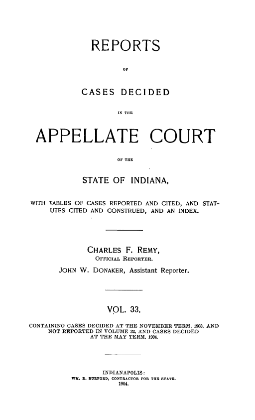 handle is hein.statereports/rcappind0033 and id is 1 raw text is: REPORTS
OF
CASES DECIDED
IN THE

APPELLATE COURT
OF THE
STATE OF INDIANA,
WITH TABLES OF CASES REPORTED AND CITED, AND STAT-
UTES CITED AND CONSTRUED, AND AN INDEX.
CHARLES F. REMY,
OveirL REPORTER.
JOHN W. DONAKER, Assistant Reporter.
VOL. 33.
CONTAINING CASES DECIDED AT THE NOVEMBER TERM. 1903, AND
NOT REPORTED IN VOLUME 32, AND CASES DECIDED
AT THE MAY TERM, 1904.

INDIANAPOLIS:
WM. B. BURFORD, CONTRACTOR FOR THE STATE.
1904.


