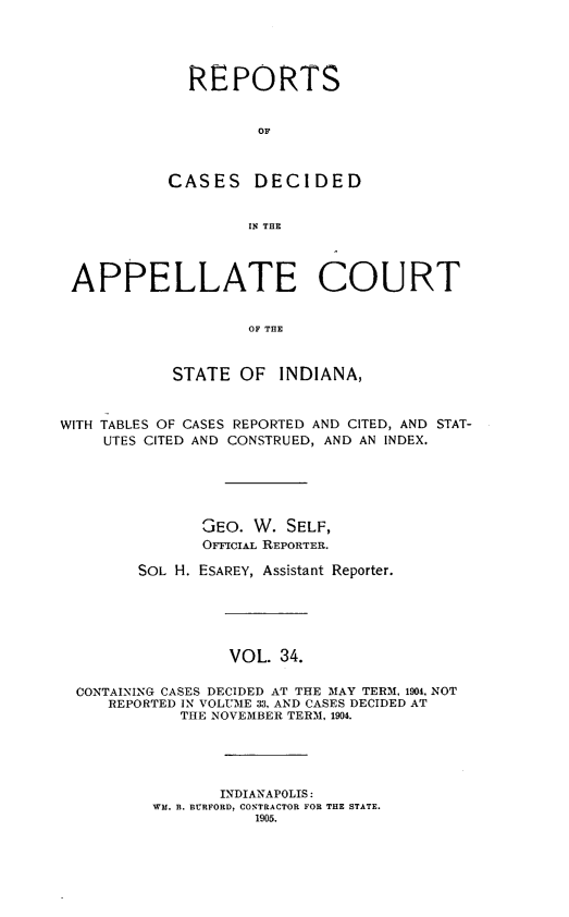 handle is hein.statereports/rcappind0034 and id is 1 raw text is: REPORTS
OF
CASES DECIDED
IN THE

APPELLATE COURT
OF THE
STATE OF INDIANA,
WITH TABLES OF CASES REPORTED AND CITED, AND STAT-
UTES CITED AND CONSTRUED, AND AN INDEX.
GEO. W. SELF,
OFFICIAL REPORTER.
SOL H. ESAREY, Assistant Reporter.
VOL. 34.
CONTAINING CASES DECIDED AT THE MAY TERM. 1904. NOT
REPORTED IN VOLUME 33, AND CASES DECIDED AT
THE NOVEMBER TERM, 1904.

INDIANAPOLIS:
WM. B. BURFORD, CONTRACTOR FOR THE STATE.
1905.


