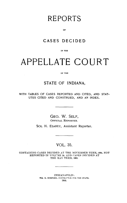 handle is hein.statereports/rcappind0035 and id is 1 raw text is: REPORTS
OF
CASES DECIDED
IN THE
APPELLATE COURT
OF THE
STATE OF INDIANA,
WITH TABLES OF CASES REPORTED AND CITED, AND STAT-
UTES CITED AND CONSTRUED, AND AN INDEX.
GEO. W. SELF,
OFFICIAL REPORTER.
SOL H. ESAREY, Assistant Reporter.
VOL. 35.
CONTAINING CASES DECIDED AT THE NOVEMBER TERM. 1904. NOT
REPORTED IN VOLUME 34. AND CASES DECIDED AT
THE MAY TERM. 1903.

INDIANAPOLIS:
WM. B. BURFORD, CONTRACTOR FOR THE STATE.
1906.


