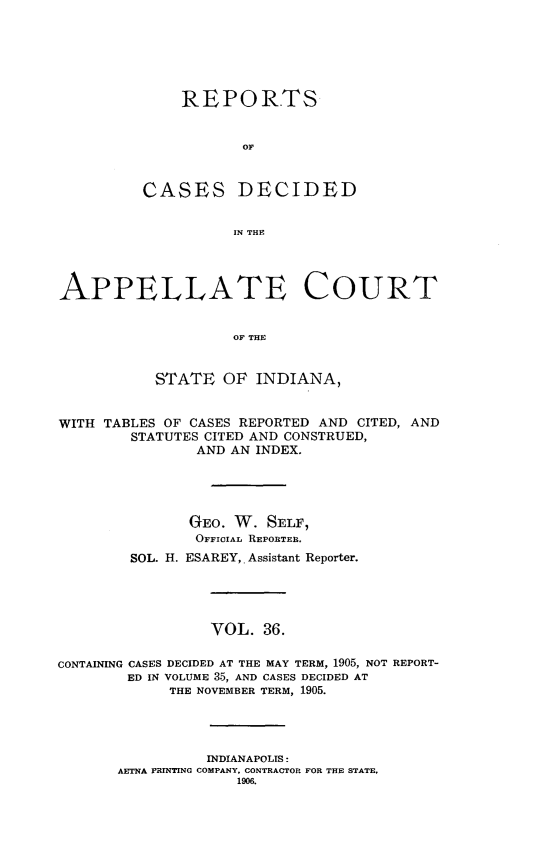 handle is hein.statereports/rcappind0036 and id is 1 raw text is: REPORTS
OF

CASES

DECIDED

IN THE

APPELLATE COURT
OF THE
STATE OF INDIANA,
WITH TABLES OF CASES REPORTED AND CITED, AND
STATUTES CITED AND CONSTRUED,
AND AN INDEX.
GEO. W. SELF,
OFFICIAL REPORTER,
SOL. H. ESAREY,. Assistant Reporter.
VOL. 36.
CONTAINING CASES DECIDED AT THE MAY TERM, 1905, NOT REPORT-
ED IN VOLUME 35, AND CASES DECIDED AT
THE NOVEMBER TERM, 1905.
INDIANAPOLIS:
AETNA PRINTING COMPANY, CONTRACTOR FOR THE STATE,
1906.


