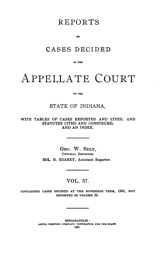 handle is hein.statereports/rcappind0037 and id is 1 raw text is: REPORTS
OF
CASES DECIDED
IN THE

APPELLATE COURT
OF THE
STATE OF INDIANA,
WITH TABLES OF CASES REPORTED AND CITED, AND
STATUTES CITED AND CONSTRUED,
AND AN INDEX.
GEO. W. SELF,
OFFIIAL REPOBTEB.
SOL. H. ESAREY, Assistant Reporter.
VOL. 37.
CONTAINING CASES DECIDED AT THE NOVEMBER TERM, 1905, NOT
REPORTED IN VOLUME 36.
INDIANAPOLIS:
AETNA PRINTING COMPANY, CONTRACTOR FOR THE STATP
1907.


