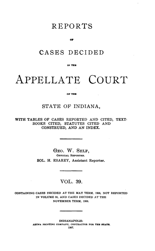 handle is hein.statereports/rcappind0039 and id is 1 raw text is: REPORTS
OF

CASES

DECIDED

IN THB

APPELLATE COURT
OF THE
STATE OF INDIANA,
WITH TABLES OF CASES REPORTED AND CITED, TEXT-
BOOKS CITED, STATUTES CITED AND
CONSTRUED, AND AN INDEX.
GEO. W. SELF,
OFFICIAL REPORTER.
SOL. H. ESAREY, Assistant Reporter.
VOL. 39.
CONTAINING CASES DECIDED AT THE MAY TERM, 1906. NOT REPORTED
IN VOLUME 38, AND CASES DECIDED AT THE
NOVEMBER TERM, 1906.
INDIANAPOLIS:
AETNA PRINTING COMPANY. CONTRACTOR FOR THE STATE.
1907.


