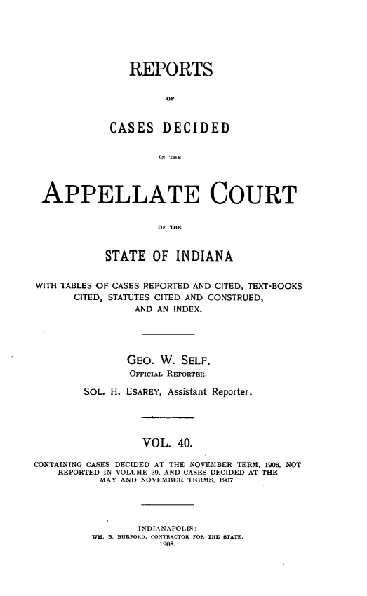 handle is hein.statereports/rcappind0040 and id is 1 raw text is: REPORTS
OF
CASES DECIDED
IN THE
APPELLATE COURT
OF THE
STATE OF INDIANA
WITH TABLES OF CASES REPORTED AND CITED, TEXT-BOOKS
CITED, STATUTES CITED AND CONSTRUED,
AND AN INDEX.
GEO. W. SELF,
OFFICIAL REPORTER.
SOL. H. ESAREY, Assistant Reporter.
VOL. 40.
CONTAINING CASES DECIDED AT THE NOVEMBER TERM, 1906, NOT
REPORTED IN VOLUME 39, AND CASES DECIDED AT THE
MAY AND NOVEMBER TERMS, 1907.
INDIANAPOLIS:
WM 3. BURFORD, CONTRACTOR FOR THE BTATE.
1908.


