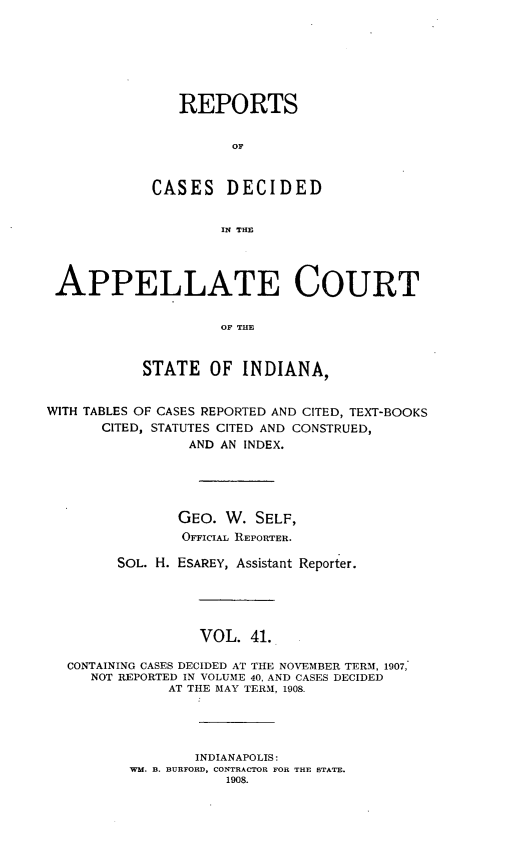 handle is hein.statereports/rcappind0041 and id is 1 raw text is: REPORTS
oF
CASES DECIDED
IN THE

APPELLATE COURT
OF THE
STATE OF INDIANA,
WITH TABLES OF CASES REPORTED AND CITED, TEXT-BOOKS
CITED, STATUTES CITED AND CONSTRUED,
AND AN INDEX.
GEO. W. SELF,
OFFICIAL REPORTER.
SOL. H. ESAREY, Assistant Reporter.
VOL. 41.
CONTAINING CASES DECIDED AT THE NOVEMBER TERM, 1907,
NOT REPORTED IN VOLUME 40, AND CASES DECIDED
AT THE MAY TERM, 1908.
INDIANAPOLIS:
WM. B. BURFORD, CONTRACTOR FOR THE STATE.
1908.


