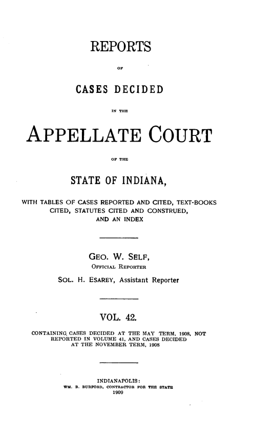 handle is hein.statereports/rcappind0042 and id is 1 raw text is: REPORTS
CASES DECIDED
IN THE
APPELLATE COURT
OF THE
STATE OF INDIANA,
WITH TABLES OF CASES REPORTED AND CITED, TEXT-BOOKS
CITED, STATUTES CITED AND CONSTRUED,
AND AN INDEX
GEO. W. SELF,
OFFICIAL REPORTER
SOL. H. ESAREY, Assistant Reporter
VOL. 42.
CONTAINING CASES DECIDED AT THE MAY TERM, 1908, NOT
REPORTED IN VOLUME 41, AND CASES DECIDED
AT THE NOVEMBER TERM, 1908
INDIANAPOLIS:
WM. B. BURFORD, CONTRACTOR FOR THE STATE
1909



