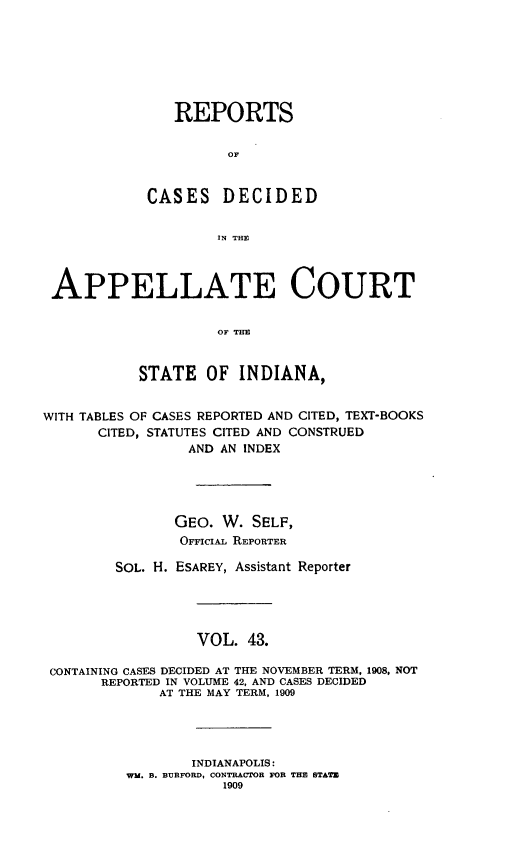 handle is hein.statereports/rcappind0043 and id is 1 raw text is: REPORTS
OF
CASES DECIDED
IN THE
APPELLATE COURT
OF THE
STATE OF INDIANA,
WITH TABLES OF CASES REPORTED AND CITED, TEXT-BOOKS
CITED, STATUTES CITED AND CONSTRUED
AND AN INDEX
GEO. W. SELF,
OFiciAL REPORTER
SOL. H. ESAREY, Assistant Reporter
VOL. 43.
CONTAINING CASES DECIDED AT THE NOVEMBER TERM, 1908, NOT
REPORTED IN VOLUME 42, AND CASES DECIDED
AT THE MAY TERM, 1909
INDIANAPOLIS:
WM. B. BURFORD, CONTRACTOR FOR THE STATE
1909


