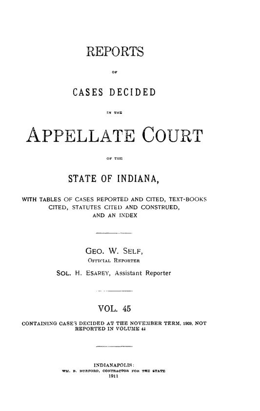 handle is hein.statereports/rcappind0045 and id is 1 raw text is: REPORTS
OF
CASES DECIDED
rlN THN
APPELLATE COURT
OF THE
STATE OF INDIANA,
WITH TABLES OF CASES REPORTED AND CITED, TEXT-BOOKS
CITED, STATUTES CITED AND CONSTRUED,
AND AN INDEX
GEO. W. SELF,
OFFICIAL REPORTER
SOL. H. ESAREY, Assistant Reporter
VOL. 45
CONTAINING CASE3 DECIDED AT THE NOVEMBER TERM, 1909, NOT
REPORTED IN VOLUME 44
INDIANAPOLIS:
WM. a. BURFORD, CONTRACTOR FOR THE STATE
1911


