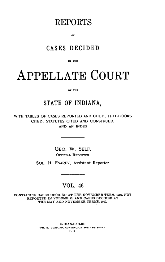 handle is hein.statereports/rcappind0046 and id is 1 raw text is: REPORTS
or
CASES DECIDED
IN THE
APPELLATE COURT
OF THE
STATE OF INDIANA,
WITH TABLES OF CASES REPORTED AND CITED, TEXT-BOOKS
CITED, STATUTES CITED AND CONSTRUED,
AND AN INDEX
GEO. W. SELF,
OracL REPORTER
SOL. H. ESAREY, Assistant Reporter
VOL. 46
CONTAINING CASES DECIDED AT THE NOVEMBER TERM. 1909, NOT
REPORTED IN VOLUME 45. AND CASES DECIDED AT
THE MAY AND NOVEMBER TERMS, 1910.
INDIANAPOLIS:
WM. B. BURFORD, CONTRACTOR FOR THE STATE
1911


