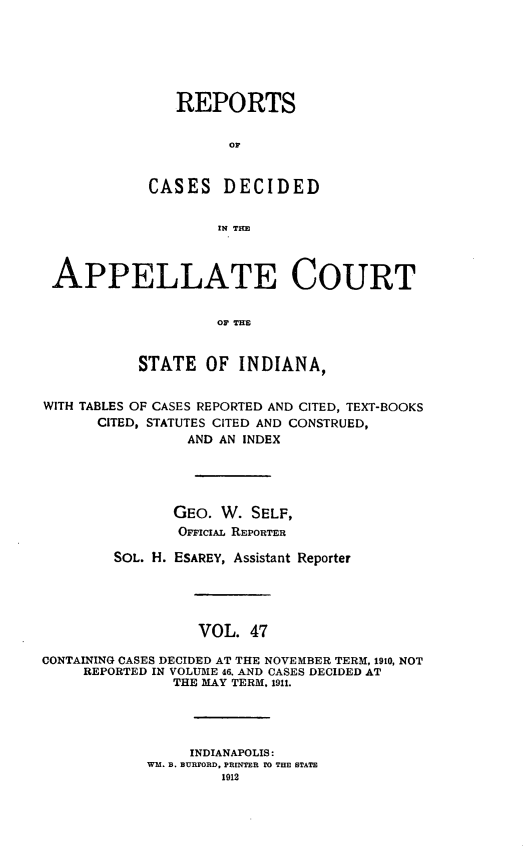 handle is hein.statereports/rcappind0047 and id is 1 raw text is: REPORTS
OF
CASES DECIDED
IN TIM
APPELLATE COURT
OF THE
STATE OF INDIANA,
WITH TABLES OF CASES REPORTED AND CITED, TEXT-BOOKS
CITED, STATUTES CITED AND CONSTRUED,
AND AN INDEX
GEO. W. SELF,
OFiciAL REPORTER
SOL. H. ESAREY, Assistant Reporter
VOL. 47
CONTAINING CASES DECIDED AT THE NOVEMBER TERM, 1910, NOT
REPORTED IN VOLUME 46. AND CASES DECIDED AT
THE MAY TERM. 1911.
INDIANAPOLIS:
WM. B. BURFORD, PRINTER 10 THE STATE
1012


