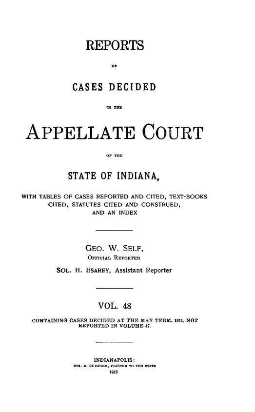 handle is hein.statereports/rcappind0048 and id is 1 raw text is: REPORTS
OF
CASES DECIDED
IN THE
APPELLATE COURT
oF THE
STATE OF INDIANA,
WITH TABLES OF CASES REPORTED AND CITED, TEXT-BOOKS
CITED, STATUTES CITED AND CONSTRUED,
AND AN INDEX
GEO. W. SELF,
OFciAL REPORTER
SOL. H. ESAREY, Assistant Reporter
VOL. 48
CONTAINING CASES DECIDED AT THE MAY TERM. 1911, NOT
REPORTED IN VOLUME 47.
INDIANAPOLIS:
Wm. B. BURFORD, PRINTEB TO THE STATE
1912


