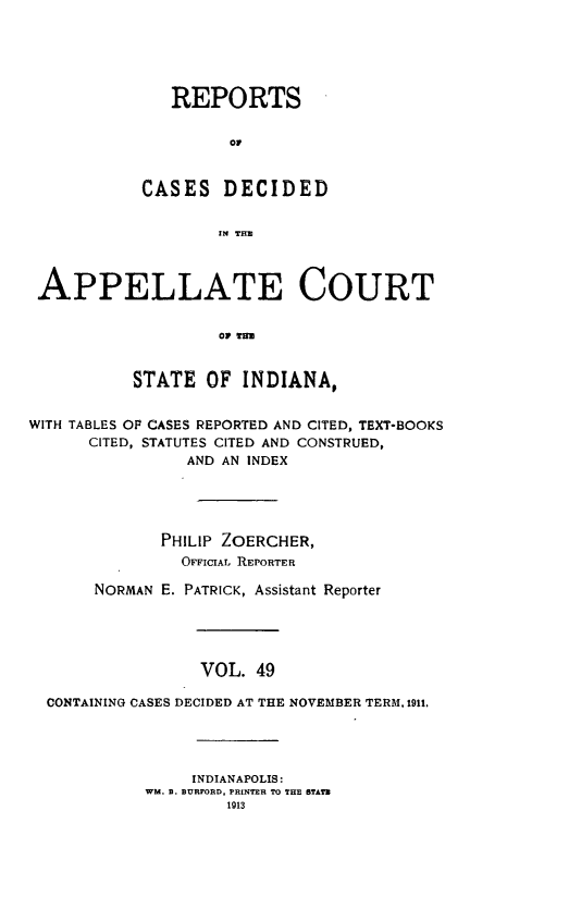 handle is hein.statereports/rcappind0049 and id is 1 raw text is: REPORTS
C D
CASES DECIDED
IN THE

APPELLATE COURT
or TE
STATE OF INDIANA,
WITH TABLES OP CASES REPORTED AND CITED, TEXT-BOOKS
CITED, STATUTES CITED AND CONSTRUED,
AND AN INDEX
PHILIP ZOERCHER,
OFFICIAL REPORTER
NORMAN E. PATRICK, Assistant Reporter
VOL. 49
CONTAINING CASES DECIDED AT THE NOVEMBER TERM, 1911.

INDIANAPOLIS:
WM. 9. BURFORD, PRINTER TO THE STATE
1913


