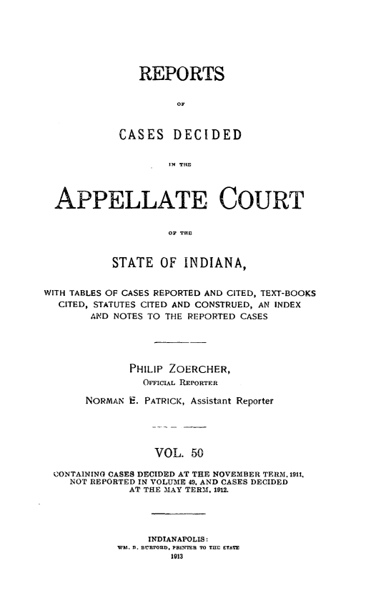 handle is hein.statereports/rcappind0050 and id is 1 raw text is: REPORTS
OF
CASES DECIDED
IN THE

APPELLATE COURT
OF THIO
STATE OF INDIANA,
WITH TABLES OF CASES REPORTED AND CITED, TEXT-BOOKS
CITED, STATUTES CITED AND CONSTRUED, AN INDEX
AND NOTES TO THE REPORTED CASES
PHILIP ZOERCHER,
OFFICIAL REPORTER
NORMAN E. PATRICK, Assistant Reporter
VOL. 50
CONTAINING CASES DECIDED AT THE NOVEMBER TERM, 1911,
NOT REPORTED IN VOLUME 49. AND CASES DECIDED
AT THE MAY TERM, 1912.

INDIANAPOLIS:
WM. D. URPFORD, PRINTER TO TH2 ETATE
1913


