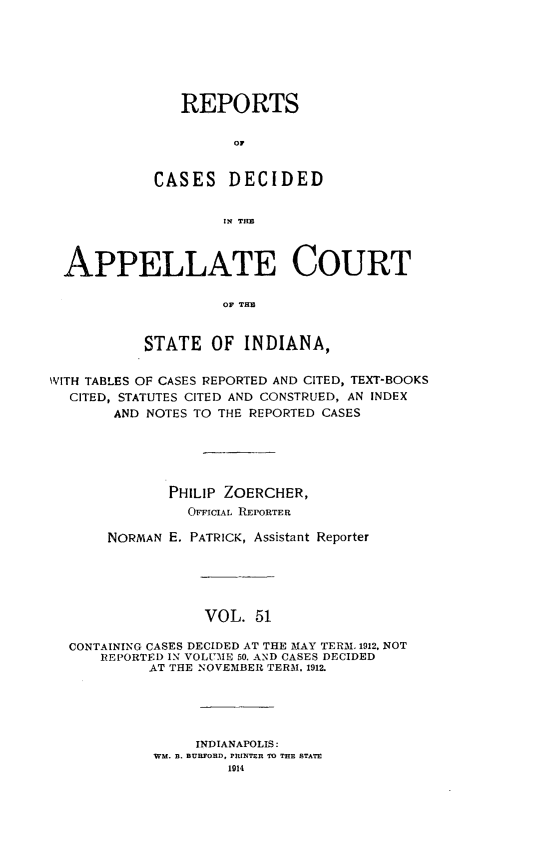 handle is hein.statereports/rcappind0051 and id is 1 raw text is: REPORTS
C D
CASES DECIDED
IN THEl

APPELLATE COURT
OF TIM
STATE OF INDIANA,
WITH TABLES OF CASES REPORTED AND CITED, TEXT-BOOKS
CITED, STATUTES CITED AND CONSTRUED, AN INDEX
AND NOTES TO THE REPORTED CASES
PHILIP ZOERCHER,
OFFICIAL REPORTER
NORMAN E. PATRICK, Assistant Reporter
VOL. 51
CONTAINING CASES DECIDED AT THE MAY TERM. 1912. NOT
REPORTED IN VOLUME 50, AND CASES DECIDED
AT THE NOVEMBER TERM. 1912.

INDIANAPOLIS:
WM. B. BURFORD, PRINTER TO THE STATE
1014


