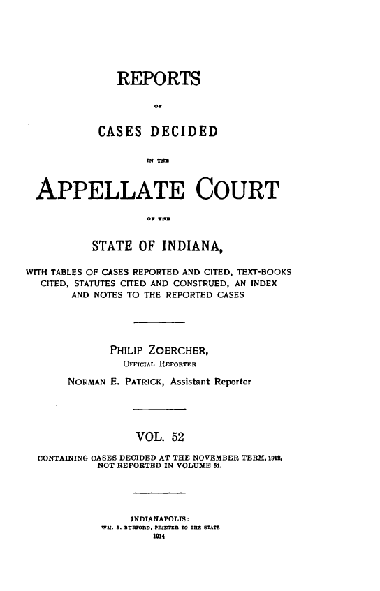 handle is hein.statereports/rcappind0052 and id is 1 raw text is: REPORTS
C D
CASES DECIDED
IN TU

APPELLATE COURT
or THN
STATE OF INDIANA,
WITH TABLES OF CASES REPORTED AND CITED, TEXT-BOOKS
CITED, STATUTES CITED AND CONSTRUED, AN INDEX
AND NOTES TO THE REPORTED CASES
PHILIP ZOERCHER,
OFFICIAL REPORTER
NORMAN E. PATRICK, Assistant Reporter
VOL. 52
CONTAINING CASES DECIDED AT THE NOVEMBER TERM, 1912.
NOT REPORTED IN VOLUME 51.

INDIANAPOLIS:
WM. B. BURFORD, PRINTER TO TRE STATE
1914


