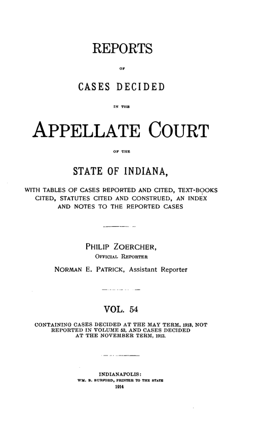 handle is hein.statereports/rcappind0054 and id is 1 raw text is: REPORTS
OF
CASES DECIDED
IN THE

APPELLATE COURT
OF THE
STATE OF INDIANA,
WITH TABLES OF CASES REPORTED AND CITED, TEXT-BOOKS
CITED, STATUTES CITED AND CONSTRUED, AN INDEX
AND NOTES TO THE REPORTED CASES
PHILIP ZOERCHER,
OFFICuLt REPORTER
NORMAN E. PATRICK, Assistant Reporter
VOL. 54
CONTAINING CASES DECIDED AT THE MAY TERM, 1913, NOT
REPORTED IN VOLUME 53, AND CASES DECIDED
AT THE NOVEMBER TERM, 1913.

INDIANAPOLIS:
WM. B. BURFORD, PRINTER TO THE STATE
1914


