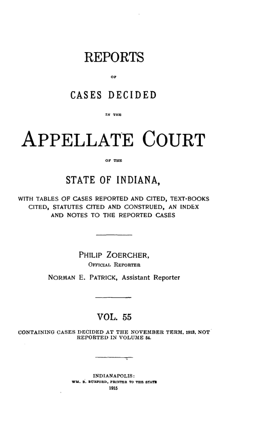 handle is hein.statereports/rcappind0055 and id is 1 raw text is: REPORTS
OC
CASES DECIDED
IN THE

APPELLATE COURT
OF TIM
STATE OF INDIANA,
WITH TABLES OF CASES REPORTED AND CITED, TEXT-BOOKS
CITED, STATUTES CITED AND CONSTRUED, AN INDEX
AND NOTES TO THE REPORTED CASES
PHILIP ZOERCHER,
OFFICIAL REPORTER
NORMAN E. PATRICK, Assistant Reporter
VOL. 55
CONTAINING CASES DECIDED AT THE NOVEMBER TERM. 1913. NOT
REPORTED IN VOLUME 54.

INDIANAPOLIS:
WM. B. BURFORD, PRINTER TO THE STATE
1915


