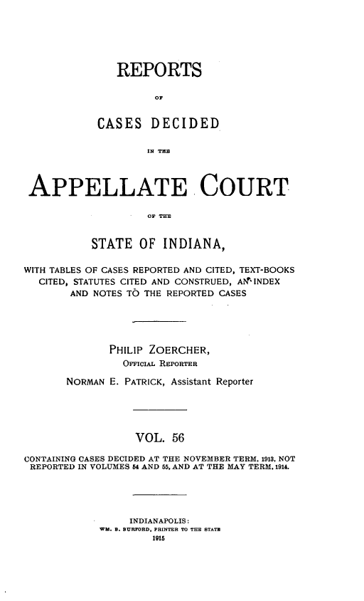 handle is hein.statereports/rcappind0056 and id is 1 raw text is: REPORTS
OF
CASES DECIDED
IN TR
APPELLATE .COURT
OF TITE
STATE OF INDIANA,
WITH TABLES OF CASES REPORTED AND CITED, TEXT-BOOKS
CITED, STATUTES CITED AND CONSTRUED, A 'lNDEX
AND NOTES TO THE REPORTED CASES
PHILIP ZOERCHER,
OmcIAL REPORTER
NORMAN E. PATRICK, Assistant Reporter
VOL. 56
CONTAINING CASES DECIDED AT THE NOVEMBER TERM. 1913, NOT
REPORTED IN VOLUMES 54 AND 55, AND AT THE MAY TERM, 1914.

INDIANAPOLIS:
WM. B. BURFORD, PRINTER TO THE STATE
1915


