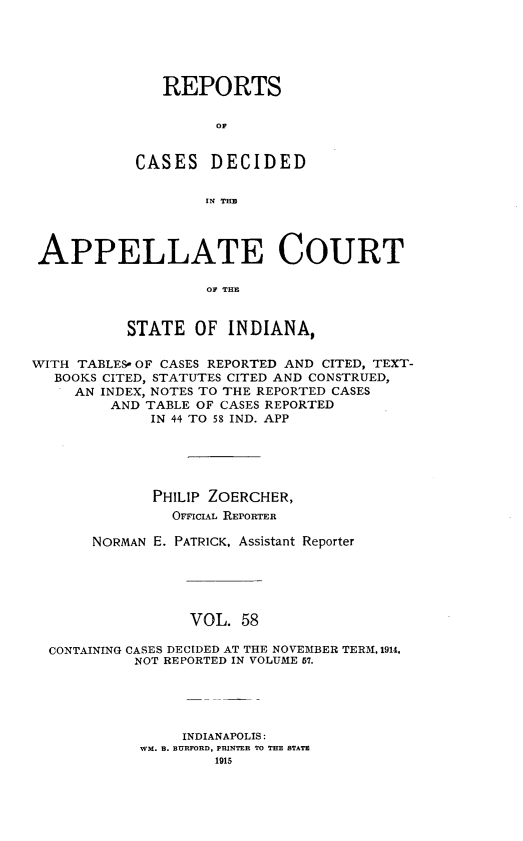 handle is hein.statereports/rcappind0058 and id is 1 raw text is: REPORTS
OC
CASES DECIDED
IN TEB

APPELLATE COURT
OF TE
STATE OF INDIANA,
WITH TABLES- OF CASES REPORTED AND CITED, TEXT-
BOOKS CITED, STATUTES CITED AND CONSTRUED,
AN INDEX, NOTES TO THE REPORTED CASES
AND TABLE OF CASES REPORTED
IN 44 TO 58 IND. APP
PHILIP ZOERCHER,
OFFICIAL REPORTER
NORMAN E. PATRICK, Assistant Reporter
VOL. 58
CONTAINING CASES DECIDED AT THE NOVEMBER TERM, 1914.
NOT REPORTED IN VOLUME 57.

INDIANAPOLIS:
WM. B. BURFORD, PRINTER TO THE STATE
1915


