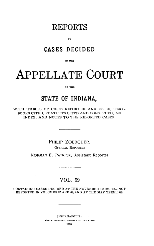 handle is hein.statereports/rcappind0059 and id is 1 raw text is: REPORTS
0D
CASES DECIDED
!IN THEl

APPELLATE COURT
OF THE
STATE OF INDIANA,
WITH TABLES OF CASES REPORTED AND CITED, TEXT-
BOOKS CITED, STATUTES CITED AND CONSTRUED, AN
INDEX, AND NOTES TO THE REPORTED CASES.
PHILIP ZOERCHER,
OFFICIAL REPORTER
NORMAN E. PATRICK, Assistant Reporter
VOL. 59
CONTAINING CASES DECIDED AT THE NOVEMBER TERM, 1914, NOT
REPORTED IN VOLUMES 57 AND 58, AND AT THE MAY TERM. 1915.

INDIANAPOLIS:
WM. B. BURFORD, PRINTER TO THE STATE
1916


