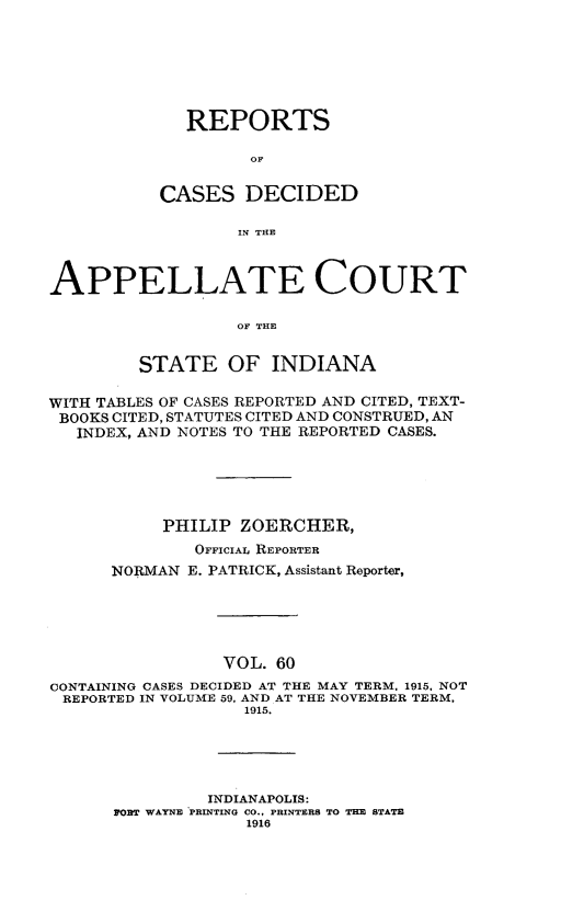 handle is hein.statereports/rcappind0060 and id is 1 raw text is: REPORTS
OF
CASES DECIDED
IN THE

APPELLATE COURT
OF THE
STATE OF INDIANA
WITH TABLES OF CASES REPORTED AND CITED, TEXT-
BOOKS CITED, STATUTES CITED AND CONSTRUED, AN
INDEX, AND NOTES TO THE REPORTED CASES.
PHILIP ZOERCHER,
OFFICIAL REPORTER
NORMAN E. PATRICK, Assistant Reporter,
VOL. 60
CONTAINING CASES DECIDED AT THE MAY TERM, 1915, NOT
REPORTED IN VOLUME 59, AND AT THE NOVEMBER TERM,
1915.

INDIANAPOLIS:
PORT WAYNE PRINTING CO., PRINTERS TO THE STATE
1916


