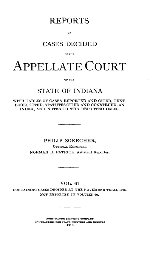handle is hein.statereports/rcappind0061 and id is 1 raw text is: REPORTS
OF
CASES DECIDED
IN THE

APPELLATE COURT
OF THE
STATE OF INDIANA
WITH TABLES OF CASES REPORTED AND CITED, TEXT-
BOOKS CITED, STATUTES CITED AND CONSTRUED, AN
INDEX, AND NOTES TO THE REPORTED CASES.
PHILIP ZOERCHER,
OFFICIAL REPORTER
NORMAN E. PATRICK, Assistant Reporter.
VOL. 61
CONTAINING CASES DECIDED AT THE NOVEMBER TERM, 1915,
NOT REPORTED IN VOLUME 60.
FORT WAYNE PRINTING COMPANY
CONTRACTORS FOR STATE PRINTING AND BINDING
1916


