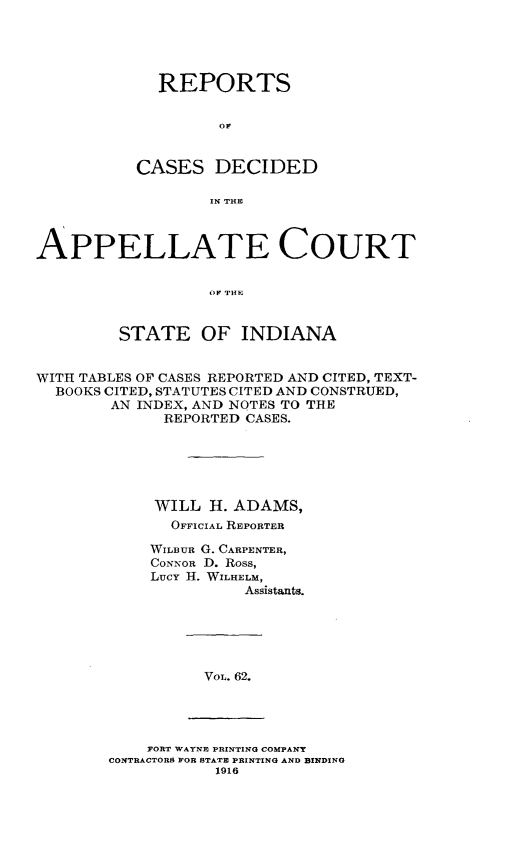 handle is hein.statereports/rcappind0062 and id is 1 raw text is: REPORTS
oC
CASES DECIDED
IN THE

APPELLATE COURT
OF THE~
STATE OF INDIANA
WITH TABLES OF CASES REPORTED AND CITED, TEXT-
BOOKS CITED, STATUTES CITED AND CONSTRUED,
AN INDEX, AND NOTES TO THE
REPORTED CASES.
WILL II. ADAMS,
OFFICIAL REPORTER
WILBUR G. CARPENTER,
CONNOR D. Ross,
Lucy H. WILHELM,
Assistants.

VOL. 62.

FORT WAYNE PRINTING COMPANY
CONTRACTORS FOR STATE PRINTING AND BINDING
1916


