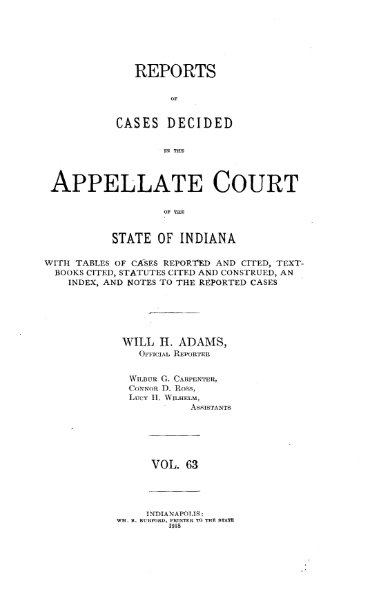 handle is hein.statereports/rcappind0063 and id is 1 raw text is: REPORTS
OF
CASES DECIDED
IN THE

APPELLATE COURT
OF THE
STATE OF INDIANA
WITH TABLES OF CASES REPORTED AND CITED, TEXT-
BOOKS CITED, STATUTES CITED AND CONSTRUED, AN
INDEX, AND NOTES TO THE REPORTED CASES
WILL H. ADAMS,
OFFICIAL REPORTER
WILBUR G. CARPENTER,
CONNoR D. Ross,
Lucy 11. WILHELM,
ASSISTANTS

VOL. 63

INDIANAPOLTS:
WM. B. BURFORD, PRINTER TO THE STATE
1918


