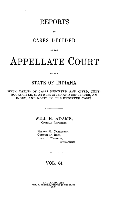 handle is hein.statereports/rcappind0064 and id is 1 raw text is: REPORTS
oC
CASES DECIDED
IN THE

APPELLATE COURT
OF THE
STATE OF INDIANA
WITH TABLES OF CASES REPORTED AND CITED, TEXT-
BOOKS CITED, STATUTES CITED AND CONSTRUED, AN
INDEX, AND NOTES TO THE REPORTED CASES
WILL H. ADAMS,
OFFICIAL REPORTER
WILauR G. CARPENTER,
CoNNoR D. Ross,
Lucy H. WILHELM,
ASSISTANTS

VOL. 64

INDIANAPOLIS:
WM. B. BURFORD, PRINTER TO THE STATE
1919


