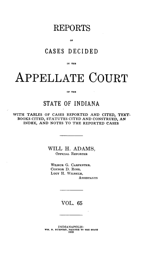 handle is hein.statereports/rcappind0065 and id is 1 raw text is: REPORTS
OC
CASES DECIDED
11; THE

APPELLATE COURT
OF THE
STATE OF INDIANA
WITH TABLES OF CASES REPORTED AND CITED, TEXT-
BOOKS CITED, STATUTES CITED AND CONSTRUED, AN
INDEX, AND NOTES TO THE REPORTED CASES
WILL H. ADAMS,
OFFICIAL REPORTER
WILBUR G. CARPENTER,
CONNOR D. Ross,
Lucy H. WILHELM,
ASSISTANTS

VOL. 65

INDIANAPOLIS:
WM. B. BURFORD, PRINTER TO THE STATE
1919


