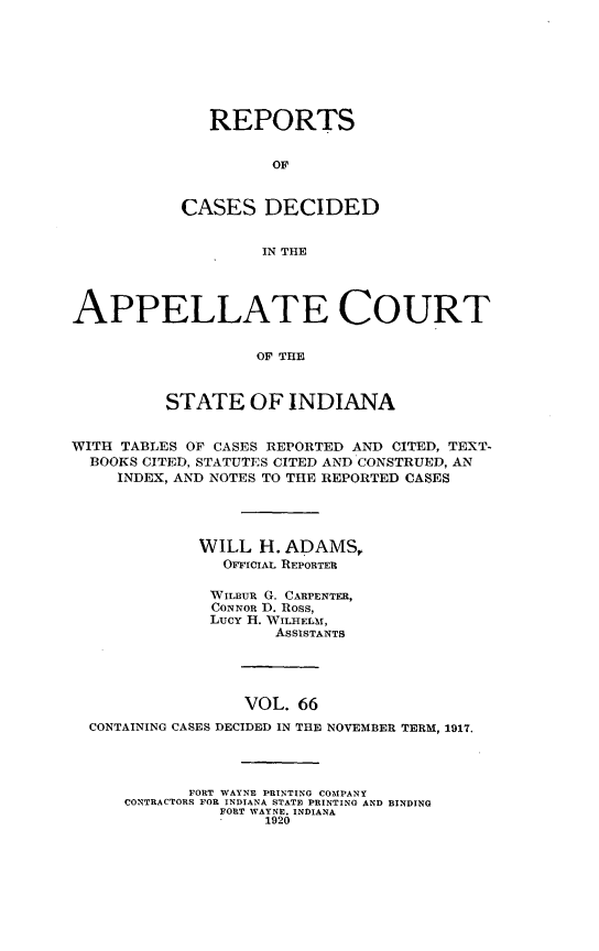 handle is hein.statereports/rcappind0066 and id is 1 raw text is: REPORTS
OF
CASES DECIDED
IN THE

APPELLATE COURT
OF THE
STATE OF INDIANA
WITH TABLES OF CASES REPORTED AND CITED, TEXT-
BOOKS CITED, STATUTES CITED AND CONSTRUED, AN
INDEX, AND NOTES TO THE REPORTED CASES
WILL H. ADAMS,
OFFICIAL REPORTER
WILUR G. CARPENTER,
CONNOR D. Ross,
LUCY H. WILHELM,
AsSISTANTS
VOL. 66
CONTAINING CASES DECIDED IN THE NOVEMBER TERM, 1917.

FORT WAYNE PRINTING COMPANY
CONTRACTORS FOR INDIANA STATE PRINTING AND BINDING
FORT WAYNE. INDIANA
1920



