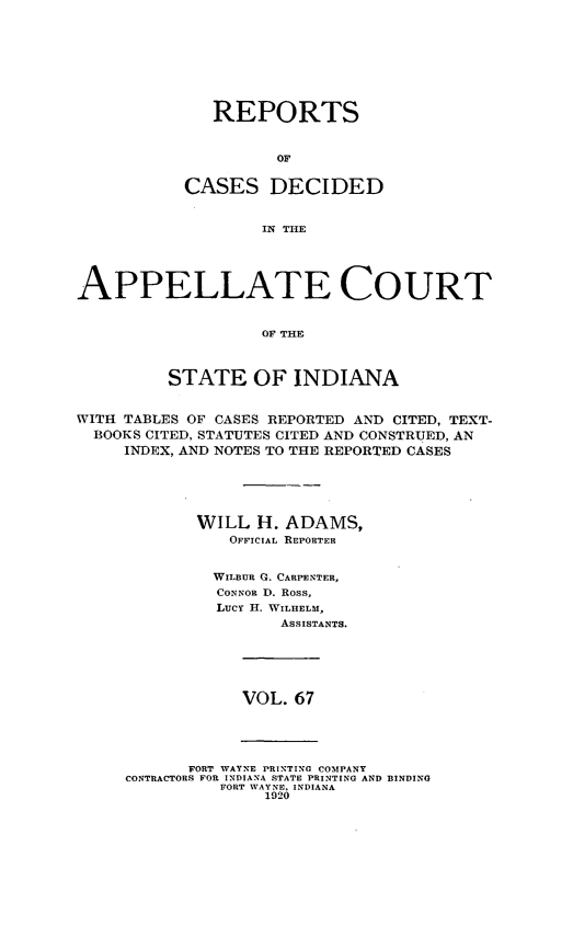 handle is hein.statereports/rcappind0067 and id is 1 raw text is: REPORTS
OF
CASES DECIDED
IN THlE

APPELLATE COURT
OF' THE
STATE OF INDIANA
WITH TABLES OF CASES REPORTED AND CITED, TEXT-
BOOKS CITED. STATUTES CITED AND CONSTRUED, AN
INDEX, AND NOTES TO THE REPORTED CASES
WILL H. ADAMS,
OFFICIAL REPORTER
WILBUR G. CARPENTER,
CONNOR D. Ross,
LucY H. WILHELM,
ASSISTANTS.

VOL. 67

FORT WAYNE PRINTING COMPANY
CONTRACTORS FOR INDIANA STATE PRINTING AND BINDING
FORT WAYNE. INDIANA
1920



