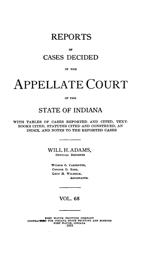 handle is hein.statereports/rcappind0068 and id is 1 raw text is: REPORTS
CASES DECIDED
IN THE

APPELLATE COURT
OF THE
STATE OF INDIANA
WITH TABLES OF CASES REPORTED AND CITED, TEXT-
BOOKS CITED, STATUTES CITED AND CONSTRUED, AN
INDEX, AND NOTES TO THE REPORTED CASES
WILL H. ADAMS,
OFFICIAL REPORTER
WILBuR G. CARPENTER,
CONNOR D. Ross,
LucY H. WILHELM,
ASSISTANTS.

VOL. 68

FORT WAYNE PRINTING COMPANY
CONTRACTORS FOR INDIANA STATE PRINTING AND BINDING
FORT WAYNE, INDIANA
1921


