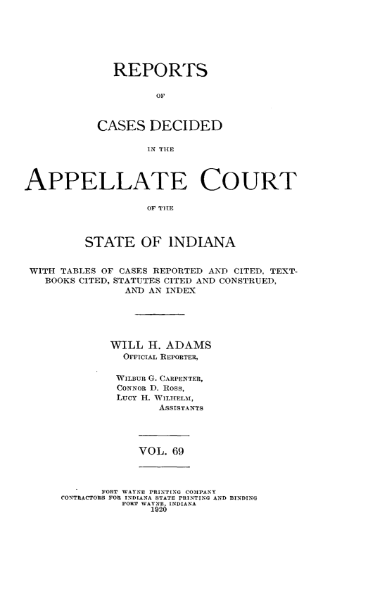 handle is hein.statereports/rcappind0069 and id is 1 raw text is: REPORTS
OF
CASES DECIDED
IN THlE

APPELLATE COURT
OF THE
STATE OF INDIANA
WITH TABLES OF CASES REPORTED AND CITED, TEXT-
BOOKS CITED, STATUTES CITED AND CONSTRUED,
AND AN INDEX
WILL H. ADAMS
OFFICIAL REPORTER,
WILBUR G. CARPENTER,
CONNOR D. Ross,
Lucy H. WILHELM,
ASSISTANTS

VOL. 69

FORT WAYNE PRINTING COMPANY
CONTRACTORS FOR INDIANA STATE PRINTING AND BINDING
FORT WAYNE, INDIANA
1920


