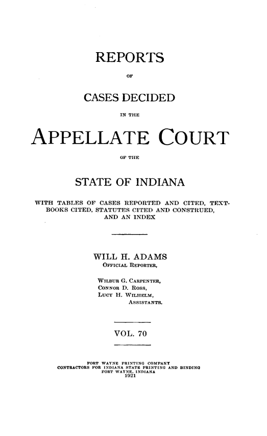 handle is hein.statereports/rcappind0070 and id is 1 raw text is: REPORTS
CASES DECIDED
IN THE

APPELLATE COURT
OF THE
STATE OF INDIANA
WITH TABLES OF CASES REPORTED AND CITED, TEXT-
BOOKS CITED, STATUTES CITED AND CONSTRUED,
AND AN INDEX
WILL H. ADAMS
OFFICIAL REPORTER,
WILBUR G. CARPENTER,
CONNOR D. Ross,
Lucy H. WILHELM,
ASSISTANTS.

VOL. 70

FORT WAYNE PRINTING COMPANY
CONTRACTORS FOR INDIANA STATE PRINTING AND BINDING
FORT WAYNE. INDIANA
1921


