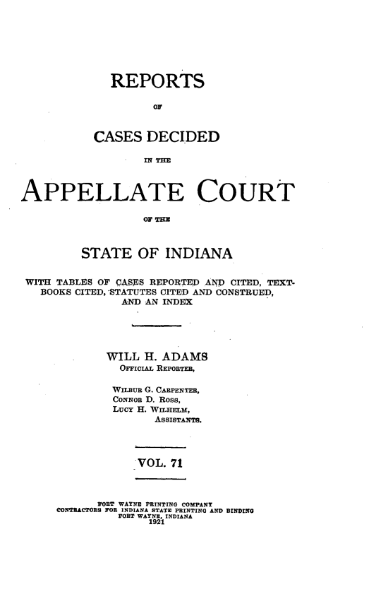 handle is hein.statereports/rcappind0071 and id is 1 raw text is: REPORTS
CASES DECIDED
lIq THE

APPELLATE COURT
Ol TE3
STATE OF INDIANA
WITH TABLES OF CASES REPORTED AND CITED, TEXT.
BOOKS CITED, STATUTES CITED AND CONSTRUED,
AND AN INDEX
WILL H. ADAMS
OrcIAL REPORTER,
WILaun G. CARPENTER,
CoNNoR D. Ross,
Lucy H. WILHELM,
AssIsTANTs.

VOL. 71

PORT WAYNE PRINTING COMPANY
CONTRACTORS FOR INDIANA STATE PRINTING AND BINDING
FORT WAYNE, INDIANA
1921


