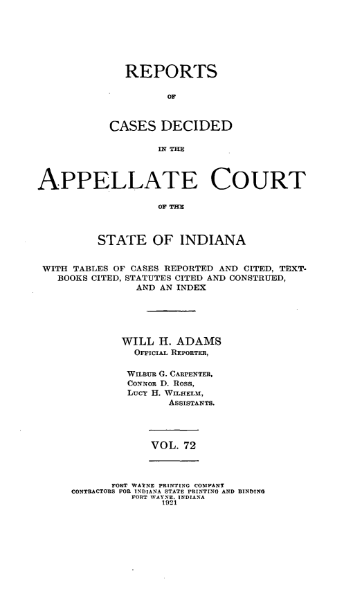 handle is hein.statereports/rcappind0072 and id is 1 raw text is: REPORTS
OF
CASES DECIDED
IN THR

APPELLATE COURT
OF TEX
STATE OF INDIANA
WITH TABLES OF CASES REPORTED AND CITED, TEXT-
BOOKS CITED, STATUTES CITED AND CONSTRUED,
AND AN INDEX
WILL H. ADAMS
OFFIcIAL REPORTER,
WiLBuR G. CARPENTER,
CONNOR D. Ross,
Lucy H. WILHELM,
ASSISTANTS.

VOL. 72

FORT WAYNE PRINTING COMPANY
CONTRACTORS FOR INDIANA STATE PRINTING AND BINDING
FORT WAYNE. INDIANA
1921


