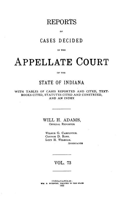handle is hein.statereports/rcappind0073 and id is 1 raw text is: REPORTS
OF
CASES DECIDED
IN THE

APPELLATE COURT
OF THE
STATE OF INDIANA
WITH TABLES OF CASES REPORTED AND CITED, TEXT-
BOOKS CITED, STATUTES CITED AND CONSTRUED,
AND AN INDEX
WILL H. ADAMS,
OFFICIAL REPORTER
WILBUR G. CARPENTER,
CONNOR D. Ross.
Lucy H. WILHELM,
ASSISTANTS

VOL. 73

INDIANAPOLIS:
WM. B. BURFORD, PRINTER TO THE STATZ
1922


