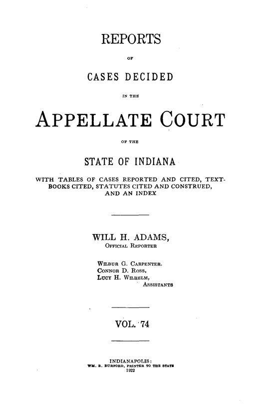 handle is hein.statereports/rcappind0074 and id is 1 raw text is: REPORTS
OF
CASES DECIDED
IN THE

APPELLATE COURT
OF TE
STATE OF INDIANA
WITH TABLES OF CASES REPORTED AND CITED, TEXT-
BOOKS CITED, STATUTES CITED AND CONSTRUED,
AND AN INDEX
WILL H. ADAMS,
OmcroAL REPORTER
WILBUR G. CARPENTER.
CONNOR D. Ross,
Lucy H. WILHELM,
ASSISTANTS

VOL. 74

INDIANAPOLIS:
WM. B. BURFORD, PRINTER TO THE STATE
1922


