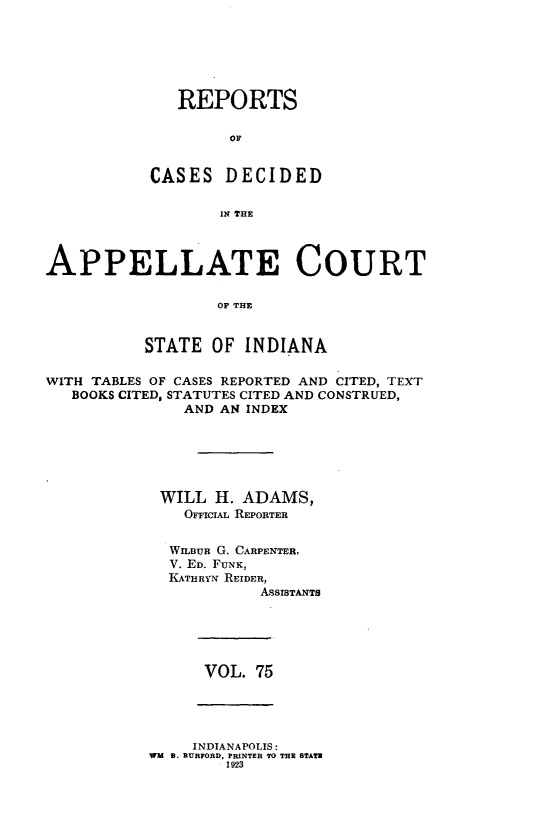 handle is hein.statereports/rcappind0075 and id is 1 raw text is: REPORTS
OF
CASES DECIDED
IN THE

APPELLATE COURT
OF THE
STATE OF INDIANA
WITH TABLES OF CASES REPORTED AND CITED, TEXT
BOOKS CITED, STATUTES CITED AND CONSTRUED,
AND AN INDEX
WILL H. ADAMS,
OFFICIAL REPORTER
WILaUR G. CARPENTER,
V. ED. FUNK,
KATHRYN REIDER,
ASSISTANTS

VOL. 75

INDIANAPOLIS:
WM B. BURFORD, PRINTER TO THE STATE
1923



