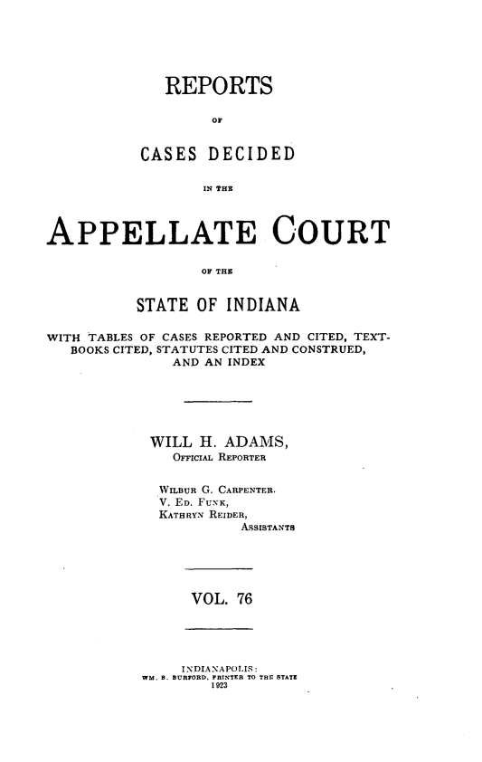 handle is hein.statereports/rcappind0076 and id is 1 raw text is: REPORTS
oC
CASES DECIDED
IN THE

APPELLATE COURT
OF THE
STATE OF INDIANA
WITH TABLES OF CASES REPORTED AND CITED, TEXT-
BOOKS CITED, STATUTES CITED AND CONSTRUED,
AND AN INDEX
WILL H. ADAMS,
OFFIcIAL REPORTER
WILBUR G. CARPENTER.
V. ED. FUNK,
KATHRYN REIDER,
ASSISTANTS

VOL. 76

INDIANAPOLIS:
WM, B. BURFORD, PRINTER TO THE STATE
1023


