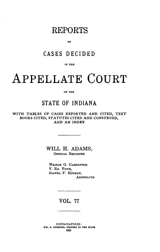 handle is hein.statereports/rcappind0077 and id is 1 raw text is: REPORTS
OF
CASES DECIDED
IN THE

APPELLATE COURT
OF THE
STATE OF INDIANA
WITH TABLES OF CASES REPORTED AND CITED, TEXT
BOOKS CITED, STATUTES CITED AND CONSTRUED,
AND AN INDEX
WILL H. ADAMS,
OierclAL REPORTER
WILBUR G. CARPENTER.
V. ED. FUNK,
JOANNA F. HINMAN,
ASSISTANTS

VOL. 77

INDIANAPOLIS:
WM. B. BURPORD, PRNTER TO THE STATE
1923


