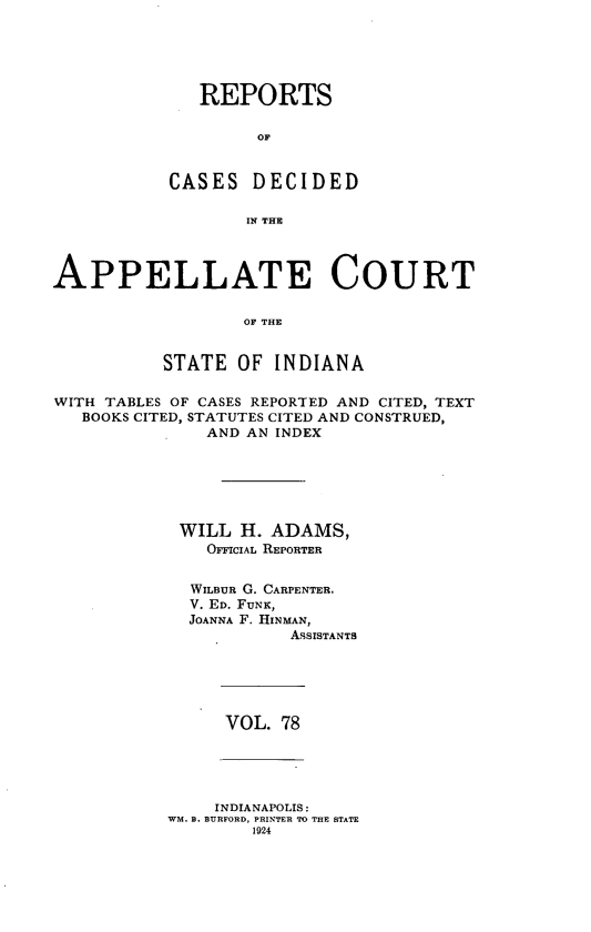 handle is hein.statereports/rcappind0078 and id is 1 raw text is: REPORTS
OF
CASES DECIDED
IN THE

APPELLATE COURT
OF THE
STATE OF INDIANA
WITH TABLES OF CASES REPORTED AND CITED, TEXT
BOOKS CITED, STATUTES CITED AND CONSTRUED,
AND AN INDEX
WILL H. ADAMS,
OFFICIAL REPORTER
WILBUR G. CARPENTER,
V. ED. FUNK,
JOANNA F. HINMAN,
ASSISTANTS

VOL. 78

INDIANAPOLIS:
WM. B. BURFORD, PRINTER TO THE STATE
1924


