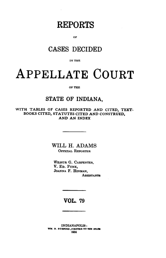 handle is hein.statereports/rcappind0079 and id is 1 raw text is: REPORTS
OF
CASES DECIDED
IN THE

APPELLATE COURT
OF THE
STATE OF INDIANA,
WITH TABLES OF CASES REPORTED AND CITED, TEXT-
BOOKS CITED, STATUTES CITED AND CONSTRUED,
AND AN INDEX
WILL H. ADAMS
OrciA REPORTER
WLnUR G. CARPENTER,
V. ED. FUNK,
JOANNA F. HIMN,
ASSISTAmr8

VOL. 79

INDIANAPOLIS:
WM. 3. BEFORD,PMFIR TO TIM BTA
1924



