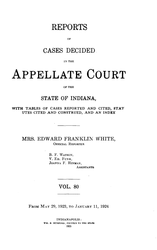handle is hein.statereports/rcappind0080 and id is 1 raw text is: REPORTS
OF
CASES DECIDED
IN THE

APPELLATE COURT
OF THE
STATE OF INDIANA,
WITH TABLES OF CASES REPORTED AND CITED, STAT
UTES CITED AND CONSTRUED, AND AN INDEX
MRS. EDWARD FRANKLIN WHITE,
OFFICIAL REPORTER
B. F. WATSON,
V. ED. FUNK,
JOANNA F. HINMAN,
ASSISTANTS

VOL. 80

FROM MAY 29, 1923, TO JANUARY 11, 1924

INDIANAPOLIS:
WM. B. BURFORD, PRINTER TO THE STATE
1925


